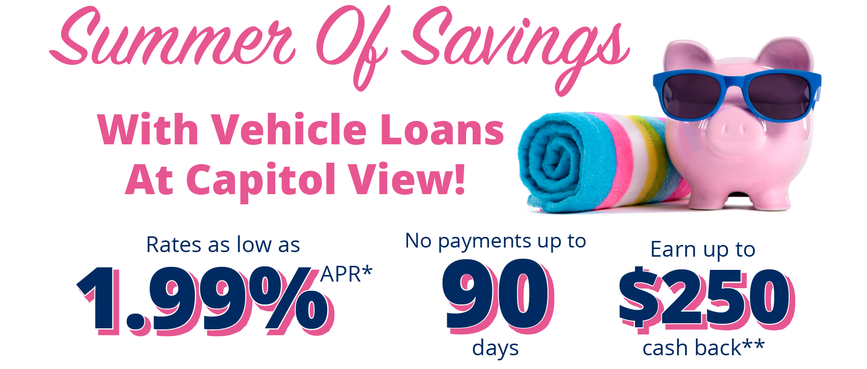 Summer of Savings with vehicle loans at capitol view! Rates as low as 1.99% APR*. No Payments up to 90 days. Earn up to $250 cash back**. See offer details below.
